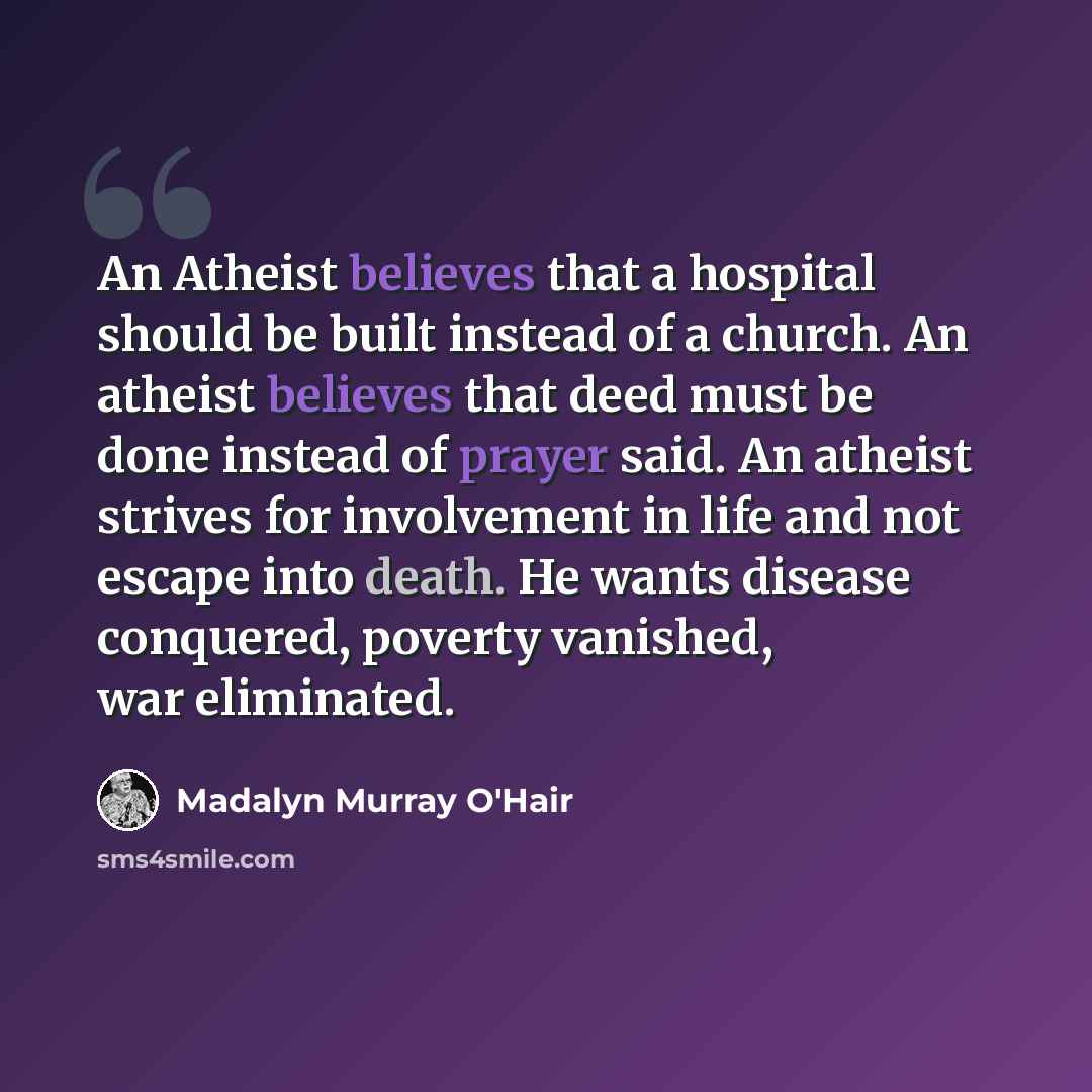 “An Atheist believes that a hospital should be built instead of a church. An atheist believes that deed must be done instead of prayer said. An atheist strives for involvement in life and not escape into death. He wants disease conquered, poverty vanished, war eliminated.” quote by Madalyn Murray O'Hair