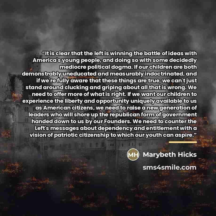 “It is clear that the left is winning the battle of ideas with America's young people, and doing so with some decidedly mediocre political dogma. If our children are both demonstrably uneducated and measurably indoctrinated, and if we're fully aware that these things are true, we can't just stand…” quote by Marybeth Hicks