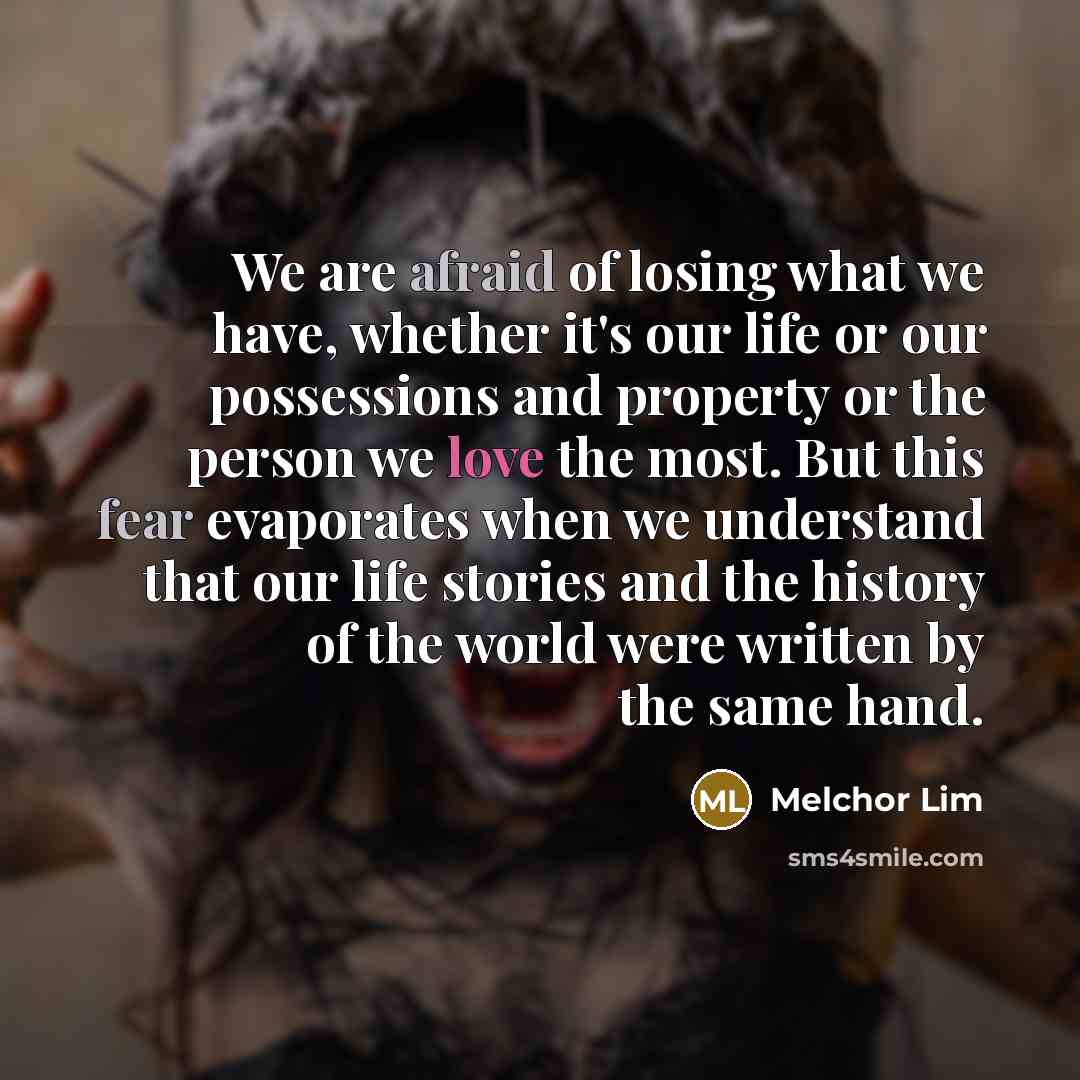 “We are afraid of losing what we have, whether it's our life or our possessions and property or the person we love the most. But this fear evaporates when we understand that our life stories and the history of the world were written by the same hand.” quote by Melchor Lim