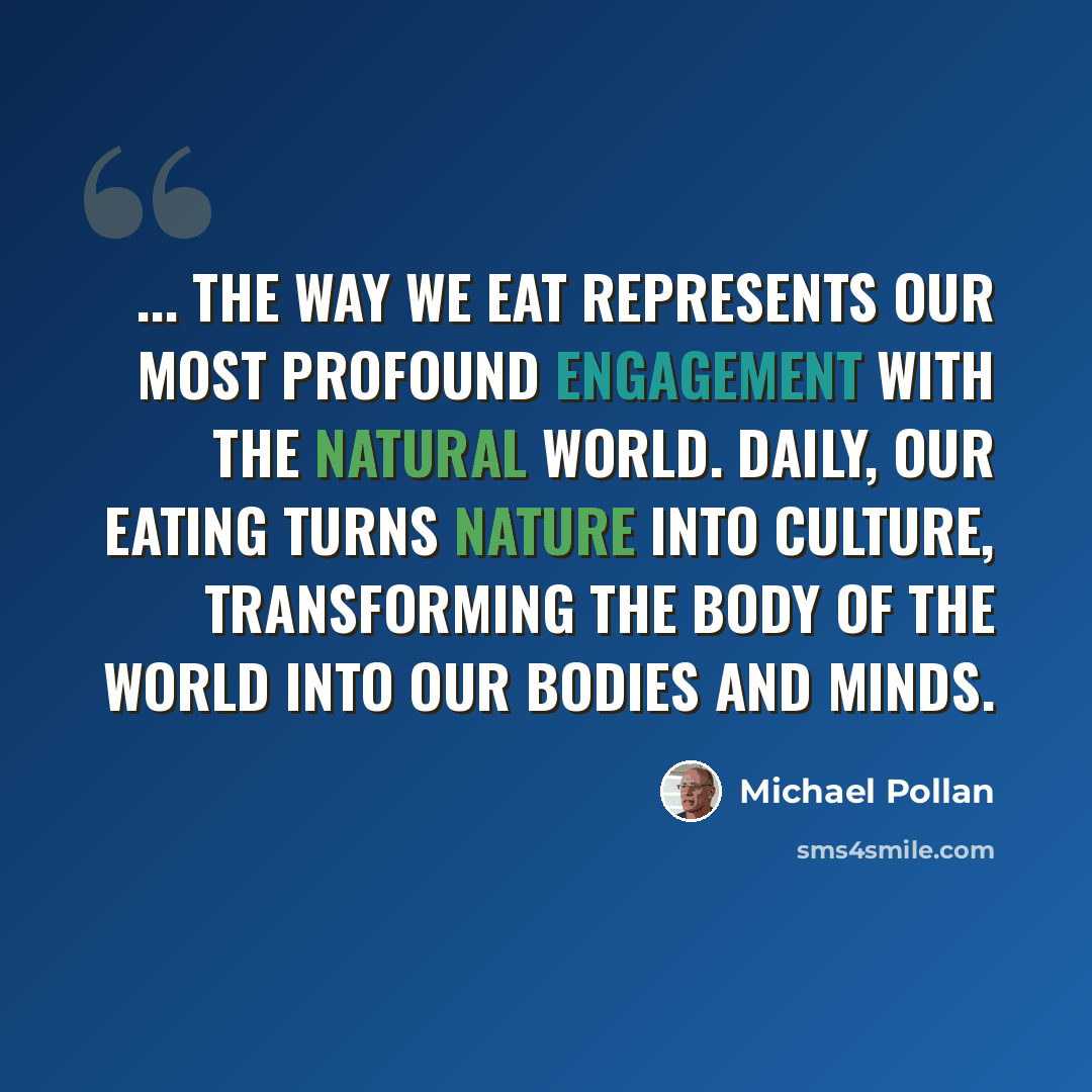 “... the way we eat represents our most profound engagement with the natural world. Daily, our eating turns nature into culture, transforming the body of the world into our bodies and minds.” quote by Michael Pollan
