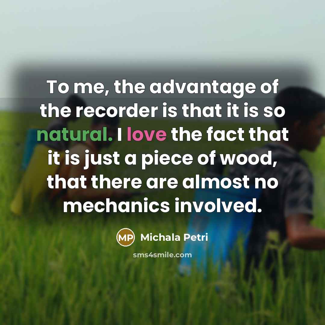 “To me, the advantage of the recorder is that it is so natural. I love the fact that it is just a piece of wood, that there are almost no mechanics involved.” quote by Michala Petri