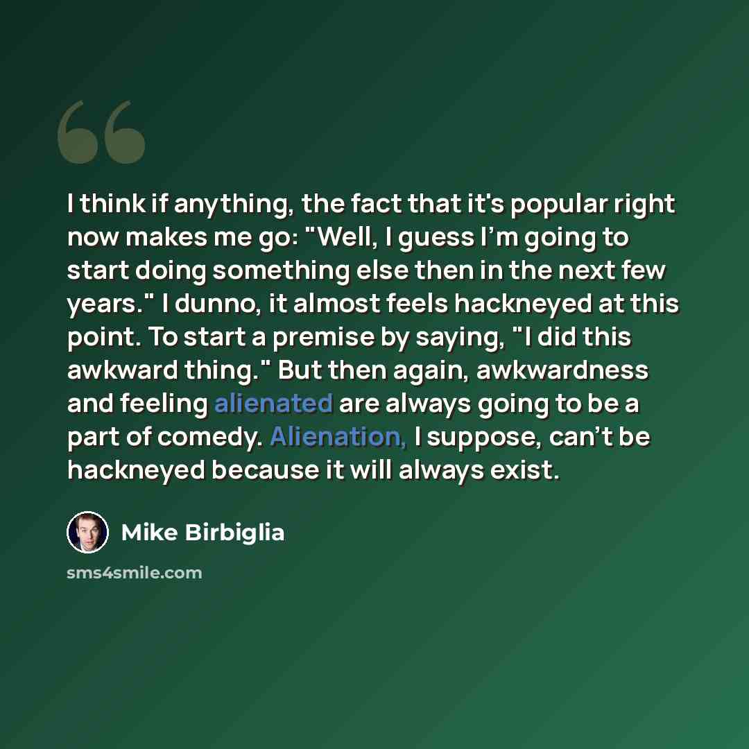 “I think if anything, the fact that it's popular right now makes me go: "Well, I guess I'm going to start doing something else then in the next few years." I dunno, it almost feels hackneyed at this point. To start a premise by saying, "I did this awkward thing." But then again, awkwardness and…” quote by Mike Birbiglia