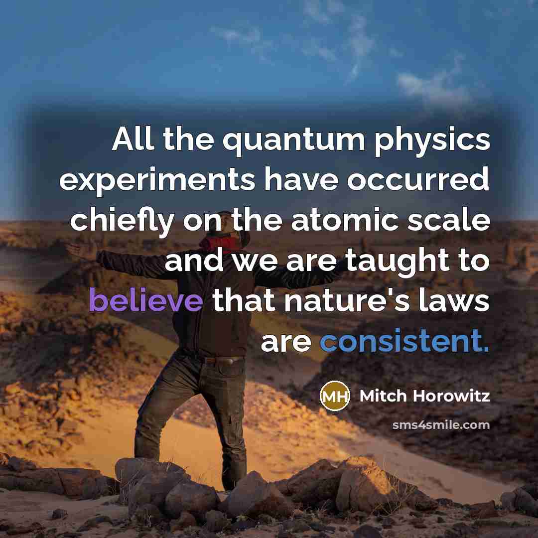 “All the quantum physics experiments have occurred chiefly on the atomic scale and we are taught to believe that nature's laws are consistent.” quote by Mitch Horowitz