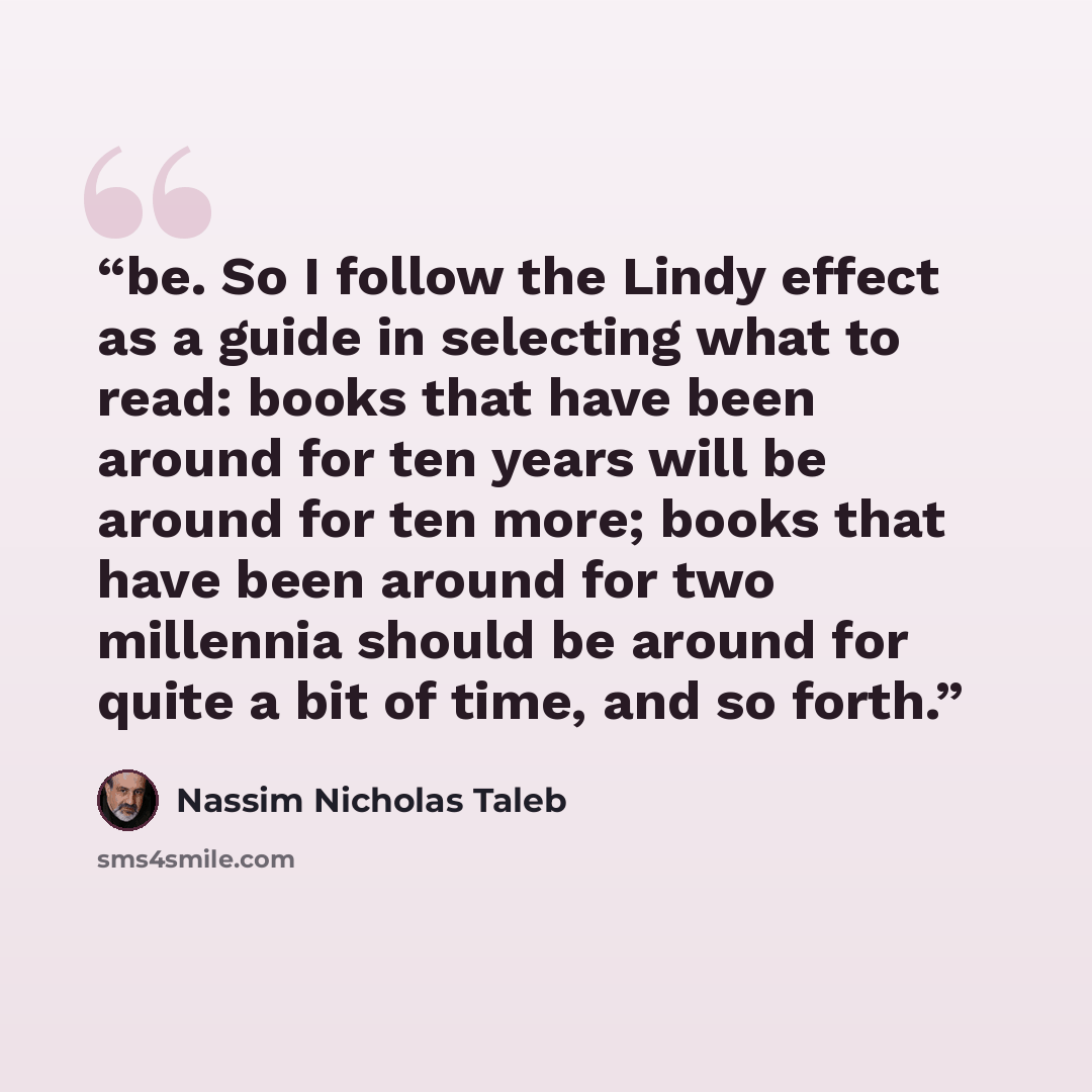 “be. So I follow the Lindy effect as a guide in selecting what to read: books that have been around for ten years will be around for ten more; books that have been around for two millennia should be around for quite a bit of time, and so forth.” quote by Nassim Nicholas Taleb