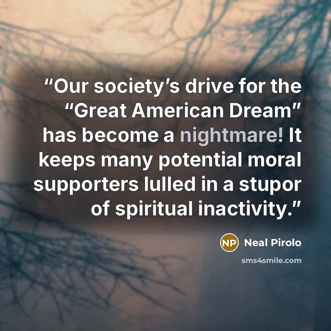“Our society’s drive for the “Great American Dream” has become a nightmare! It keeps many potential moral supporters lulled in a stupor of spiritual inactivity.” quote by Neal Pirolo