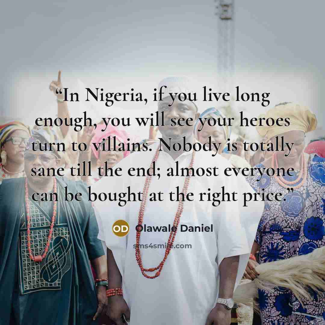 “In Nigeria, if you live long enough, you will see your heroes turn to villains. Nobody is totally sane till the end; almost everyone can be bought at the right price.” quote by Olawale Daniel