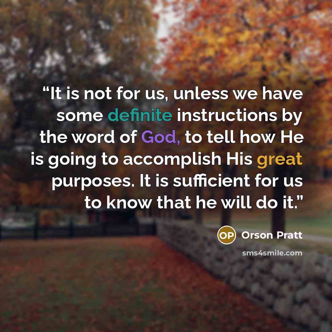 “It is not for us, unless we have some definite instructions by the word of God, to tell how He is going to accomplish His great purposes. It is sufficient for us to know that he will do it.” quote by Orson Pratt
