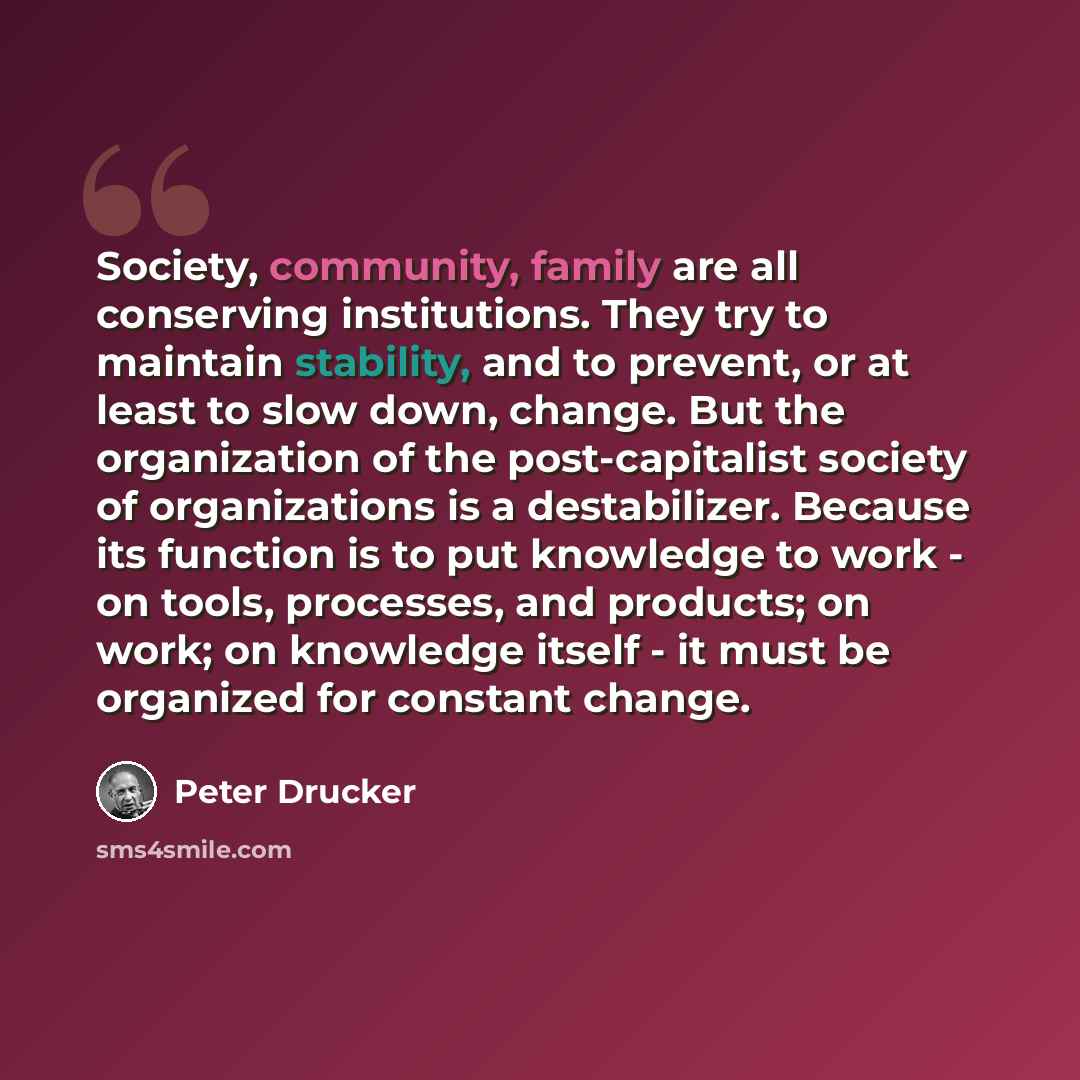“Society, community, family are all conserving institutions. They try to maintain stability, and to prevent, or at least to slow down, change. But the organization of the post-capitalist society of organizations is a destabilizer. Because its function is to put knowledge to work - on tools…” quote by Peter Drucker