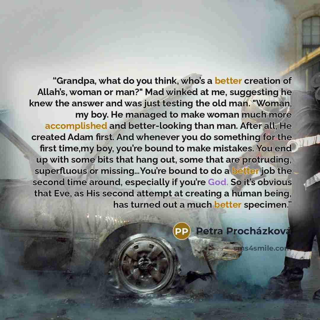 “Grandpa, what do you think, who’s a better creation of Allah’s, woman or man?" Mad winked at me, suggesting he knew the answer and was just testing the old man. "Woman, my boy. He managed to make woman much more accomplished and better-looking than man. After all, He created Adam first. And…” quote by Petra Procházková