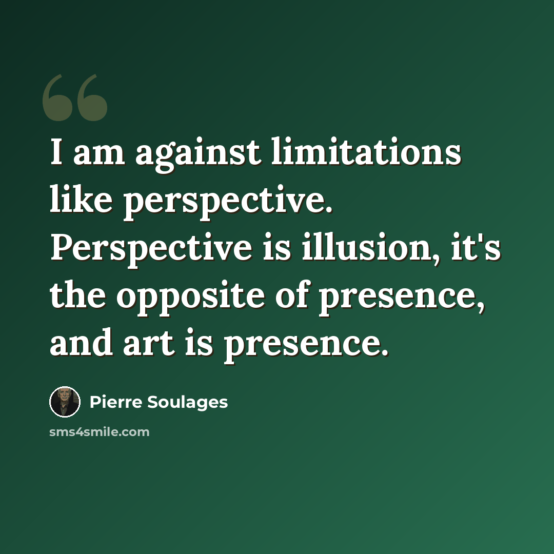 “I am against limitations like perspective. Perspective is illusion, it's the opposite of presence, and art is presence.” quote by Pierre Soulages