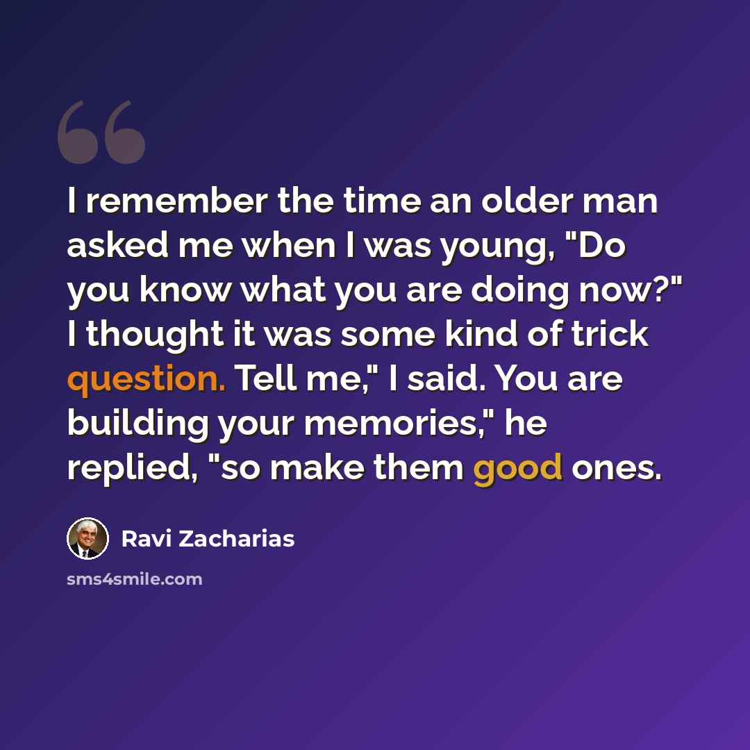 “I remember the time an older man asked me when I was young, "Do you know what you are doing now?" I thought it was some kind of trick question. Tell me," I said. You are building your memories," he replied, "so make them good ones.” quote by Ravi Zacharias