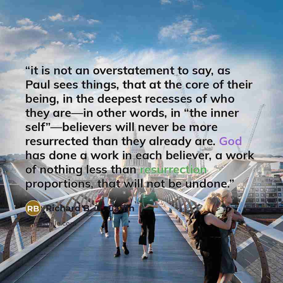 “it is not an overstatement to say, as Paul sees things, that at the core of their being, in the deepest recesses of who they are—in other words, in “the inner self”—believers will never be more resurrected than they already are. God has done a work in each believer, a work of nothing less than…” quote by Richard B. Jr. Gaffin