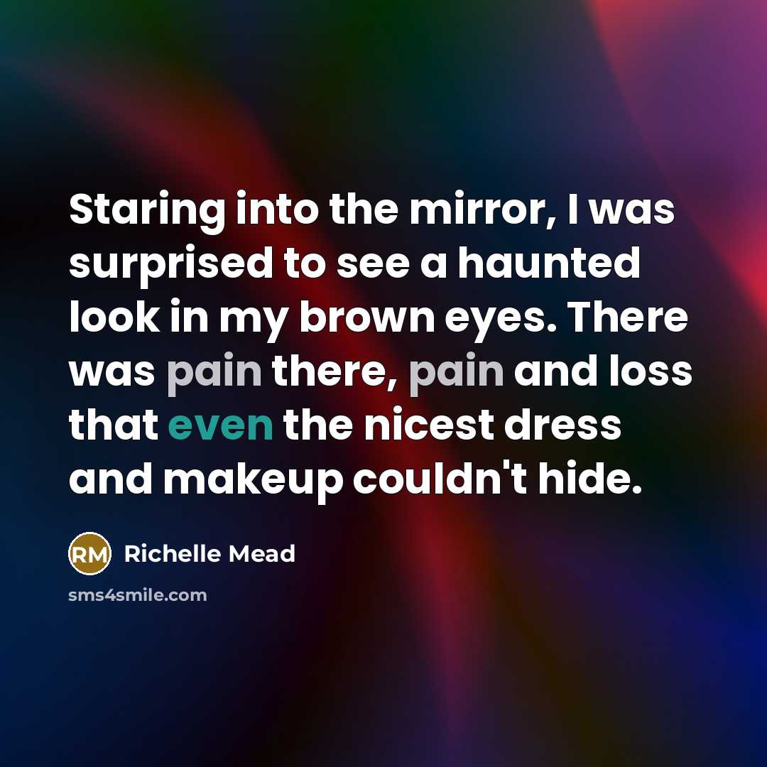 “Staring into the mirror, I was surprised to see a haunted look in my brown eyes. There was pain there, pain and loss that even the nicest dress and makeup couldn't hide.” quote by Richelle Mead