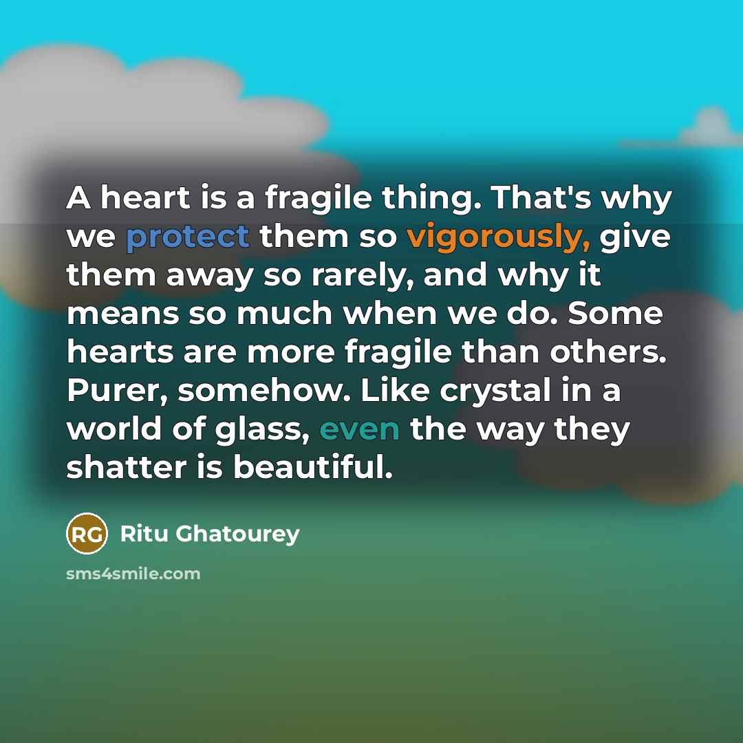 “A heart is a fragile thing. That's why we protect them so vigorously, give them away so rarely, and why it means so much when we do. Some hearts are more fragile than others. Purer, somehow. Like crystal in a world of glass, even the way they shatter is beautiful.” quote by Ritu Ghatourey