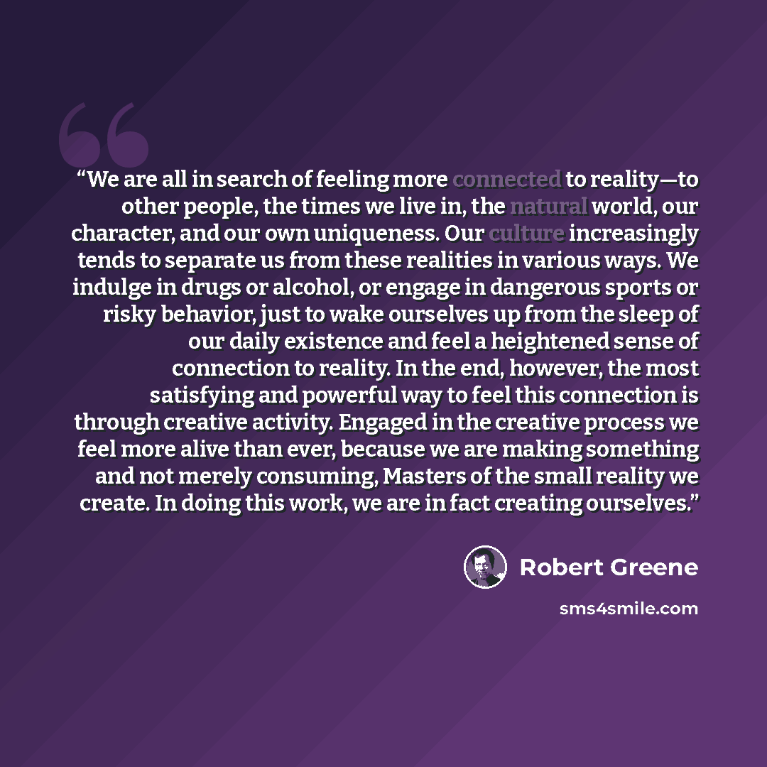 “We are all in search of feeling more connected to reality—to other people, the times we live in, the natural world, our character, and our own uniqueness. Our culture increasingly tends to separate us from these realities in various ways. We indulge in drugs or alcohol, or engage in dangerous…” quote by Robert Greene