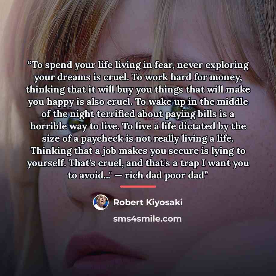 “To spend your life living in fear, never exploring your dreams is cruel. To work hard for money, thinking that it will buy you things that will make you happy is also cruel. To wake up in the middle of the night terrified about paying bills is a horrible way to live. To live a life dictated by the…” quote by Robert Kiyosaki