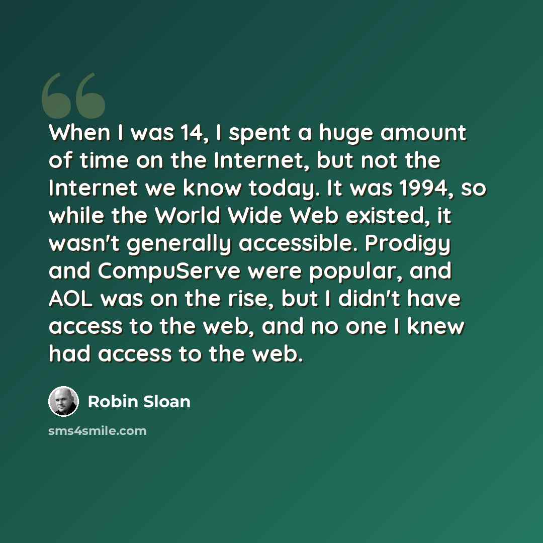 “When I was 14, I spent a huge amount of time on the Internet, but not the Internet we know today. It was 1994, so while the World Wide Web existed, it wasn't generally accessible. Prodigy and CompuServe were popular, and AOL was on the rise, but I didn't have access to the web, and no one I knew…” quote by Robin Sloan