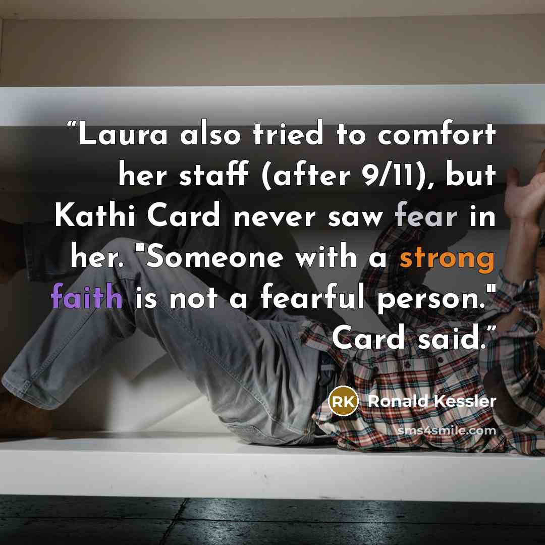 “Laura also tried to comfort her staff (after 9/11), but Kathi Card never saw fear in her. "Someone with a strong faith is not a fearful person." Card said.” quote by Ronald Kessler
