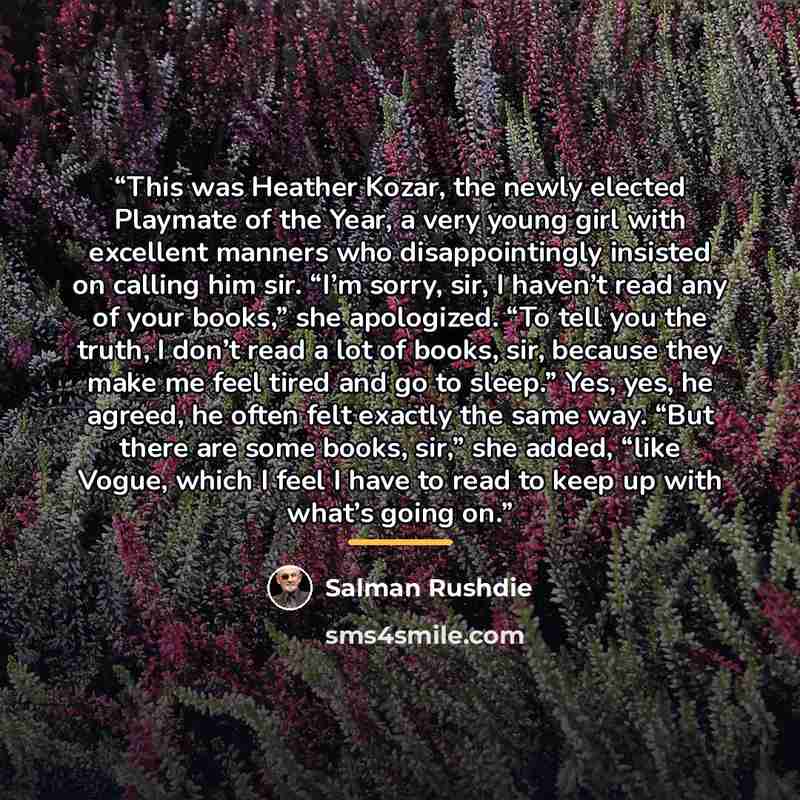 “This was Heather Kozar, the newly elected Playmate of the Year, a very young girl with excellent manners who disappointingly insisted on calling him sir. “I’m sorry, sir, I haven’t read any of your books,” she apologized. “To tell you the truth, I don’t read a lot of books, sir, because they make…” quote by Salman Rushdie