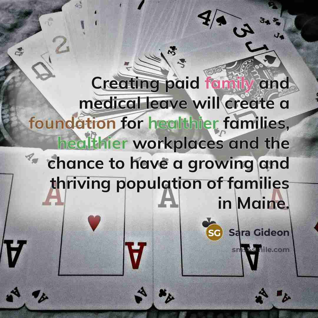 “Creating paid family and medical leave will create a foundation for healthier families, healthier workplaces and the chance to have a growing and thriving population of families in Maine.” quote by Sara Gideon