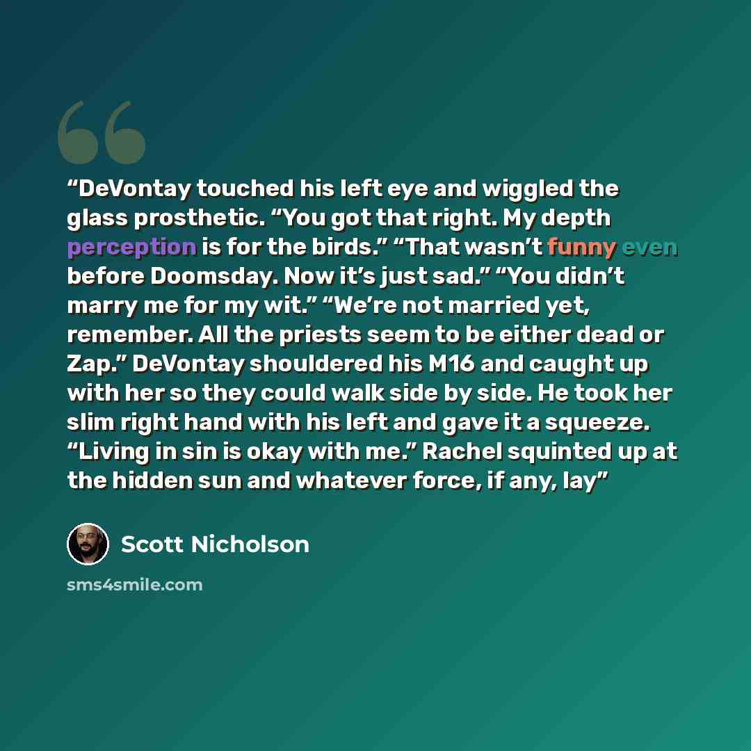 “DeVontay touched his left eye and wiggled the glass prosthetic. “You got that right. My depth perception is for the birds.” “That wasn’t funny even before Doomsday. Now it’s just sad.” “You didn’t marry me for my wit.” “We’re not married yet, remember. All the priests seem to be either dead or…” quote by Scott Nicholson