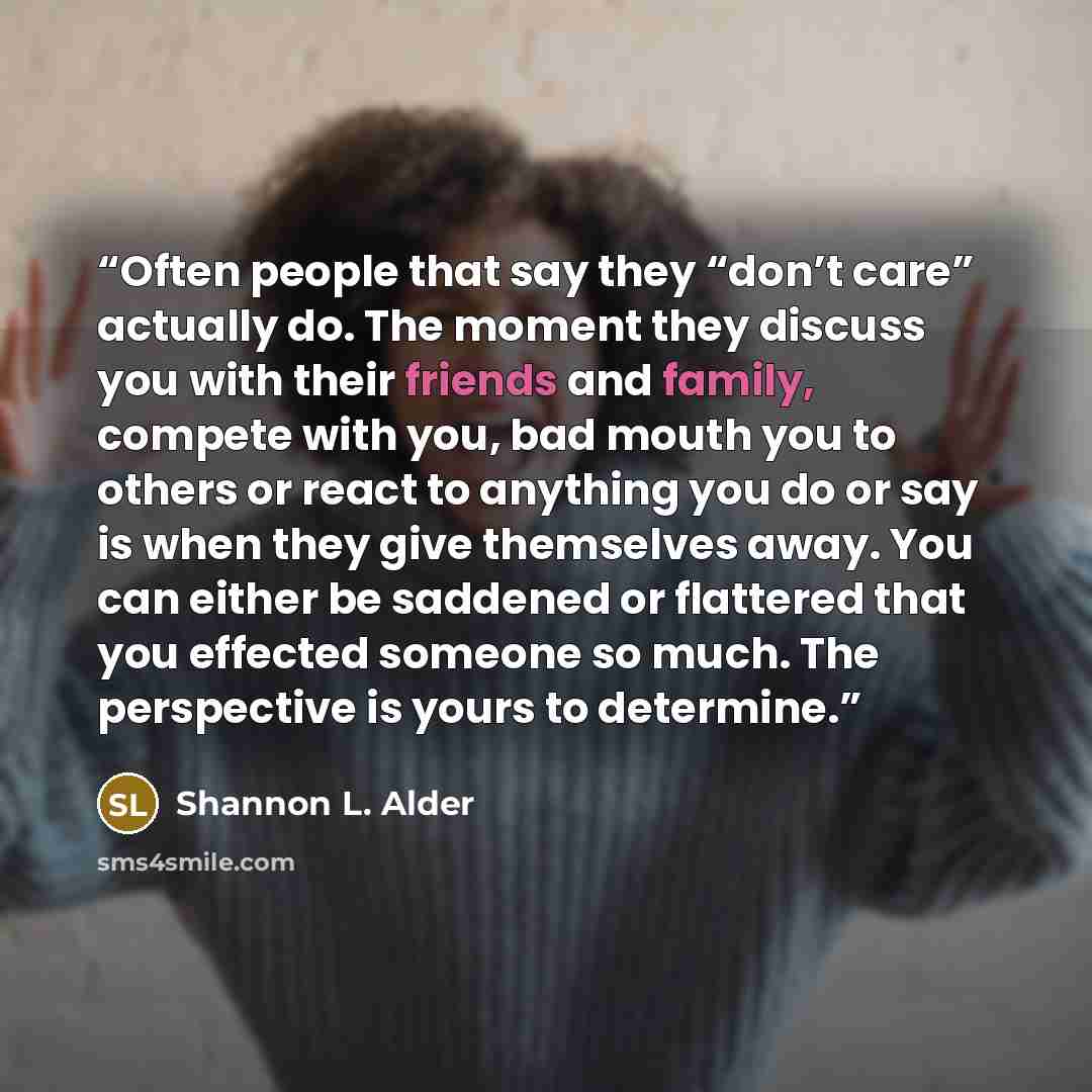 “Often people that say they “don’t care” actually do. The moment they discuss you with their friends and family, compete with you, bad mouth you to others or react to anything you do or say is when they give themselves away. You can either be saddened or flattered that you effected someone so much…” quote by Shannon L. Alder
