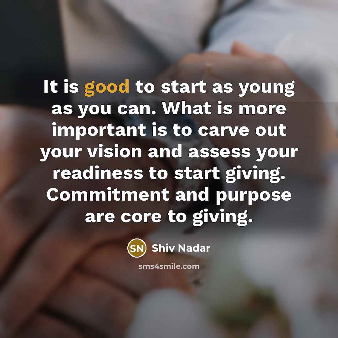 “It is good to start as young as you can. What is more important is to carve out your vision and assess your readiness to start giving. Commitment and purpose are core to giving.” quote by Shiv Nadar