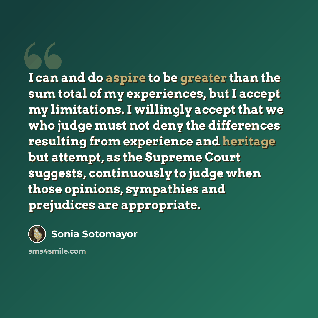 “I can and do aspire to be greater than the sum total of my experiences, but I accept my limitations. I willingly accept that we who judge must not deny the differences resulting from experience and heritage but attempt, as the Supreme Court suggests, continuously to judge when those opinions…” quote by Sonia Sotomayor