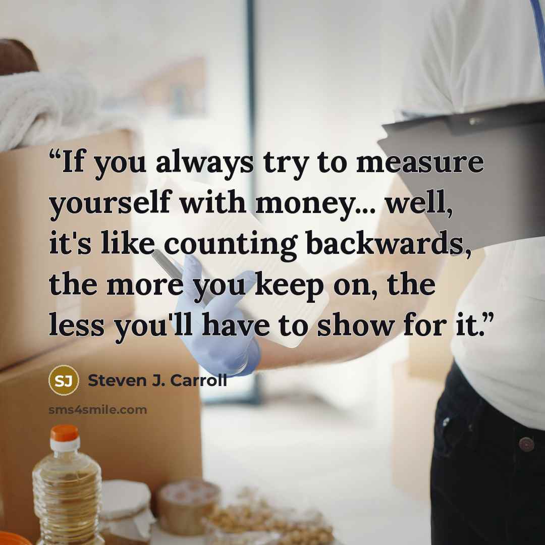 “If you always try to measure yourself with money... well, it's like counting backwards, the more you keep on, the less you'll have to show for it.” quote by Steven J. Carroll