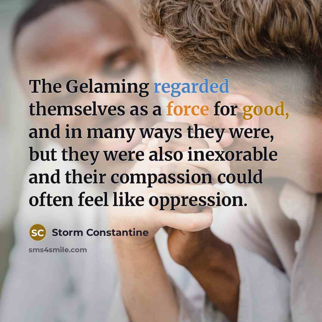 “The Gelaming regarded themselves as a force for good, and in many ways they were, but they were also inexorable and their compassion could often feel like oppression.” quote by Storm Constantine