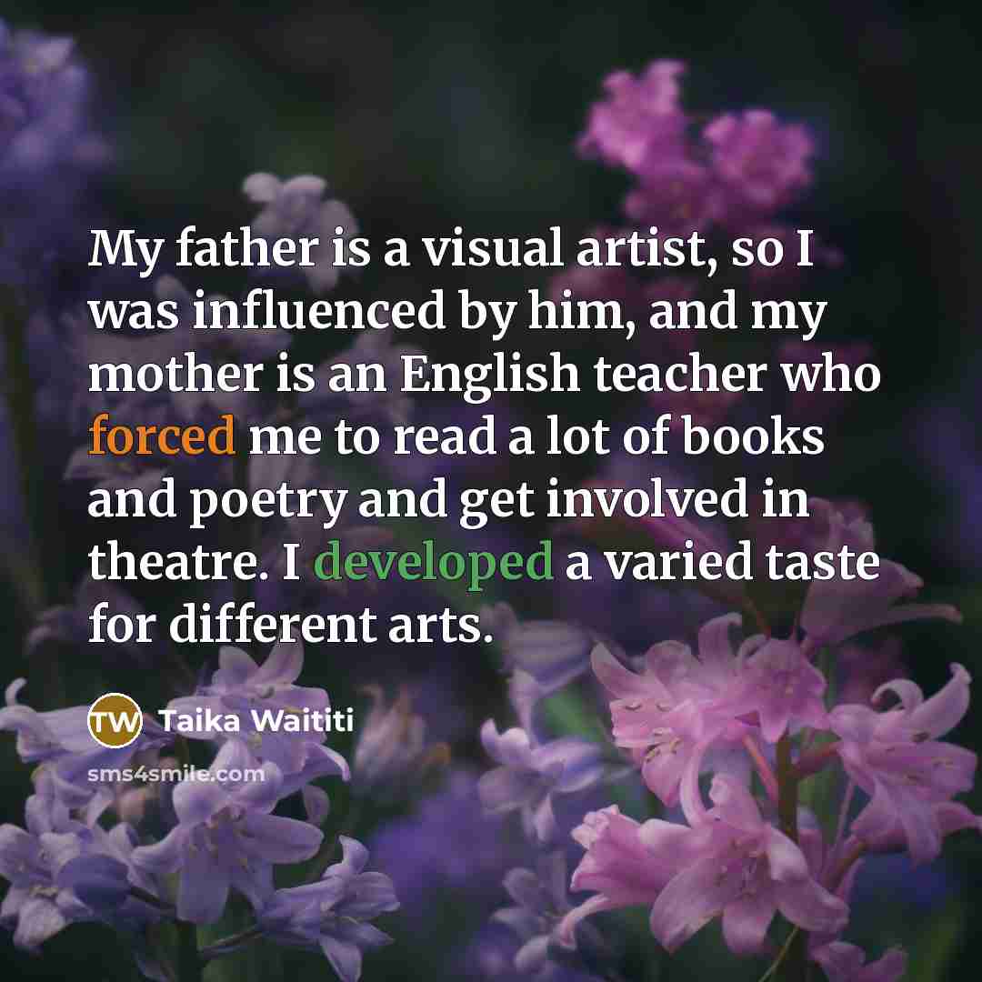 “My father is a visual artist, so I was influenced by him, and my mother is an English teacher who forced me to read a lot of books and poetry and get involved in theatre. I developed a varied taste for different arts.” quote by Taika Waititi