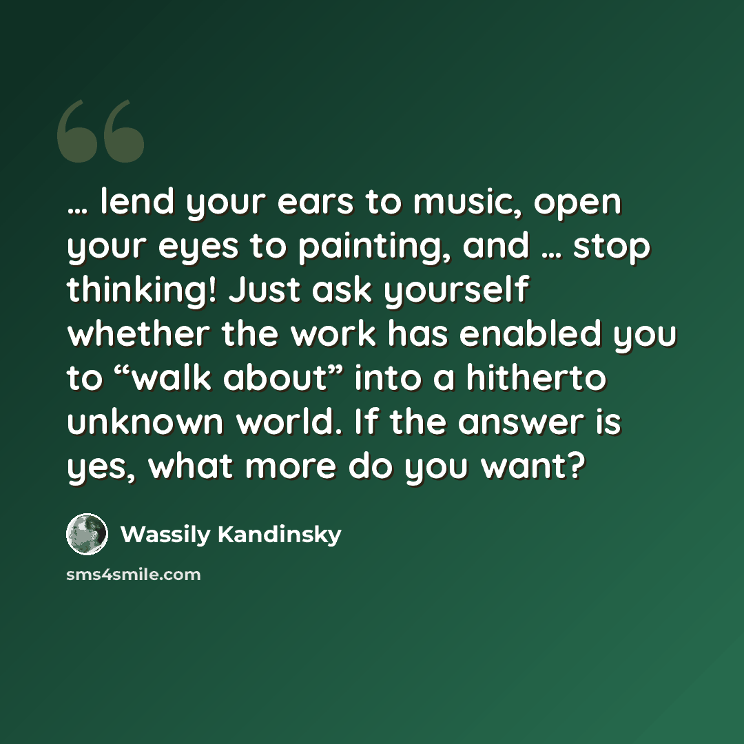 “… lend your ears to music, open your eyes to painting, and … stop thinking! Just ask yourself whether the work has enabled you to “walk about” into a hitherto unknown world. If the answer is yes, what more do you want?” quote by Wassily Kandinsky