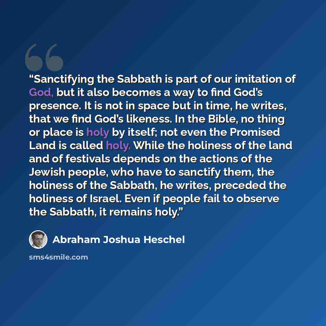 “Sanctifying the Sabbath is part of our imitation of God, but it also becomes a way to find God’s presence. It is not in space but in time, he writes, that we find God’s likeness. In the Bible, no thing or place is holy by itself; not even the Promised Land is called holy. While the holiness of the…” quote by Abraham Joshua Heschel