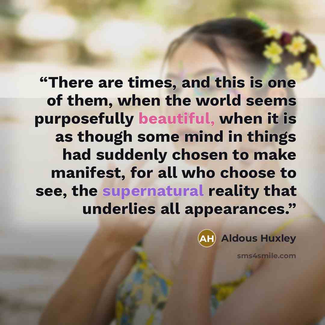 “There are times, and this is one of them, when the world seems purposefully beautiful, when it is as though some mind in things had suddenly chosen to make manifest, for all who choose to see, the supernatural reality that underlies all appearances.” quote by Aldous Huxley