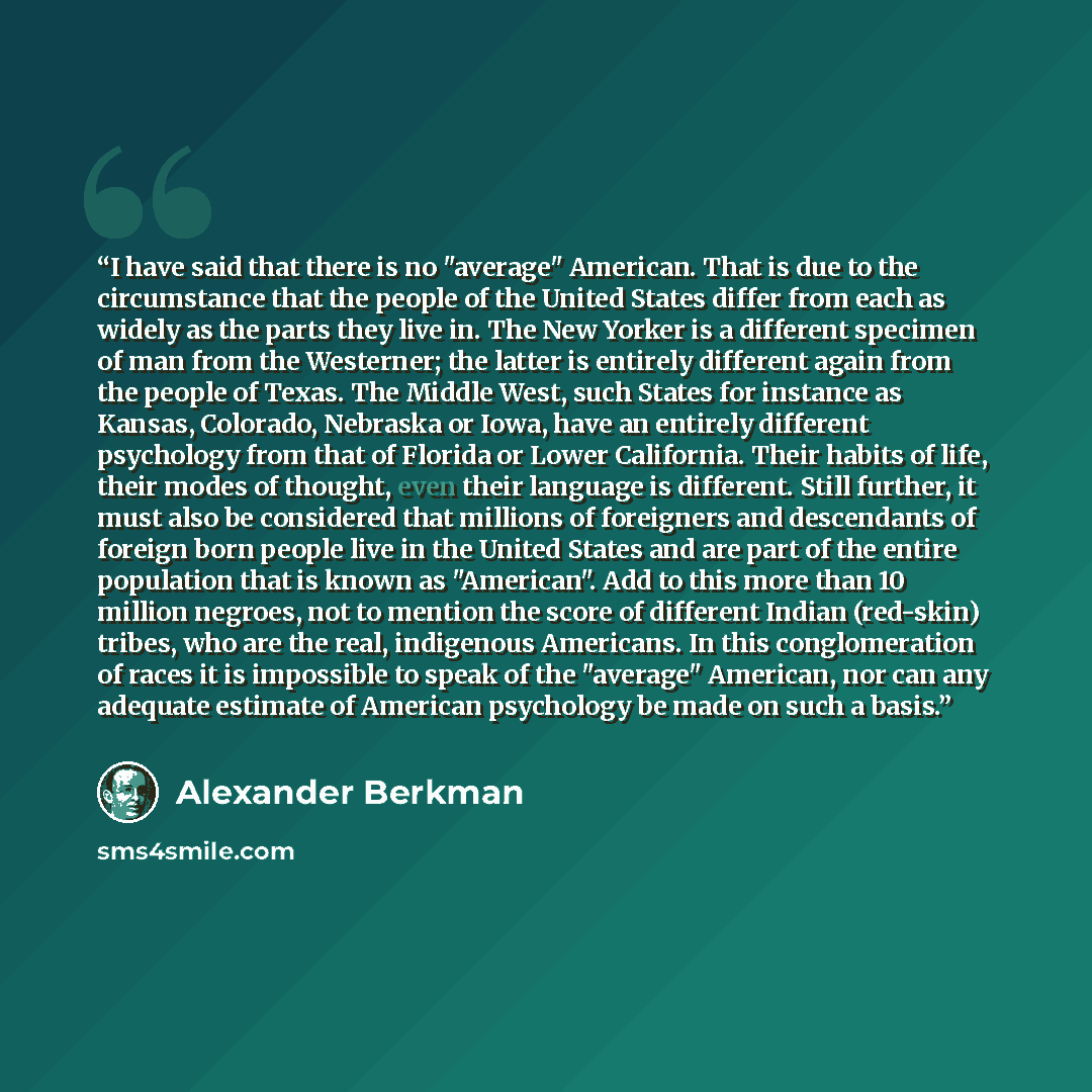 “I have said that there is no "average" American. That is due to the circumstance that the people of the United States differ from each as widely as the parts they live in. The New Yorker is a different specimen of man from the Westerner; the latter is entirely different again from the people of…” quote by Alexander Berkman