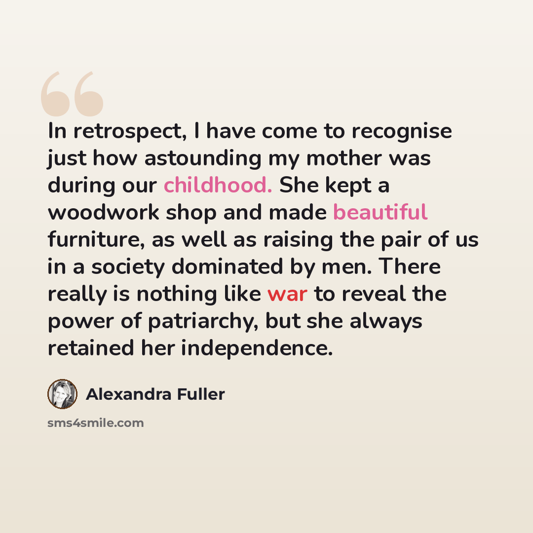 “In retrospect, I have come to recognise just how astounding my mother was during our childhood. She kept a woodwork shop and made beautiful furniture, as well as raising the pair of us in a society dominated by men. There really is nothing like war to reveal the power of patriarchy, but she always…” quote by Alexandra Fuller