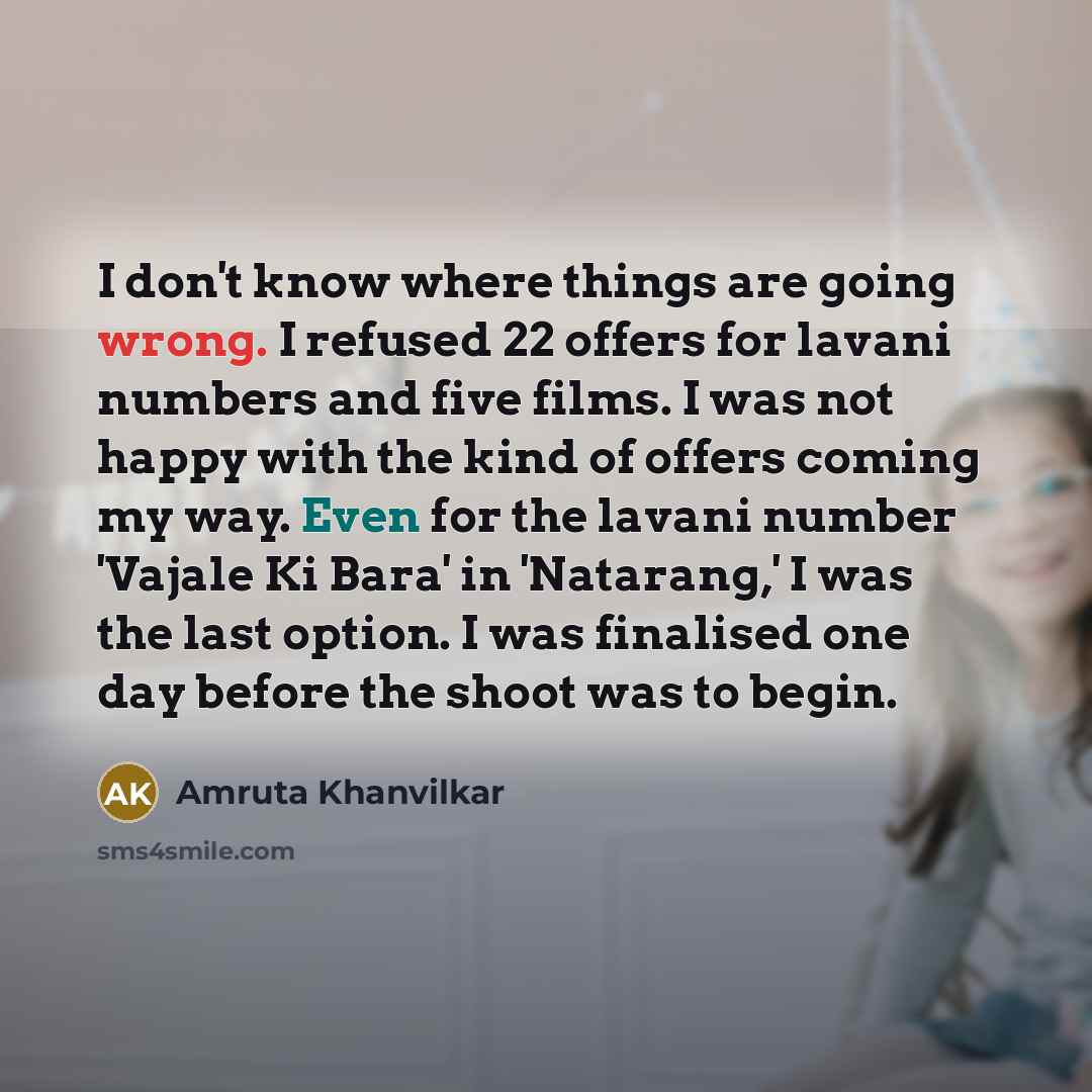 “I don't know where things are going wrong. I refused 22 offers for lavani numbers and five films. I was not happy with the kind of offers coming my way. Even for the lavani number 'Vajale Ki Bara' in 'Natarang,' I was the last option. I was finalised one day before the shoot was to begin.” quote by Amruta Khanvilkar