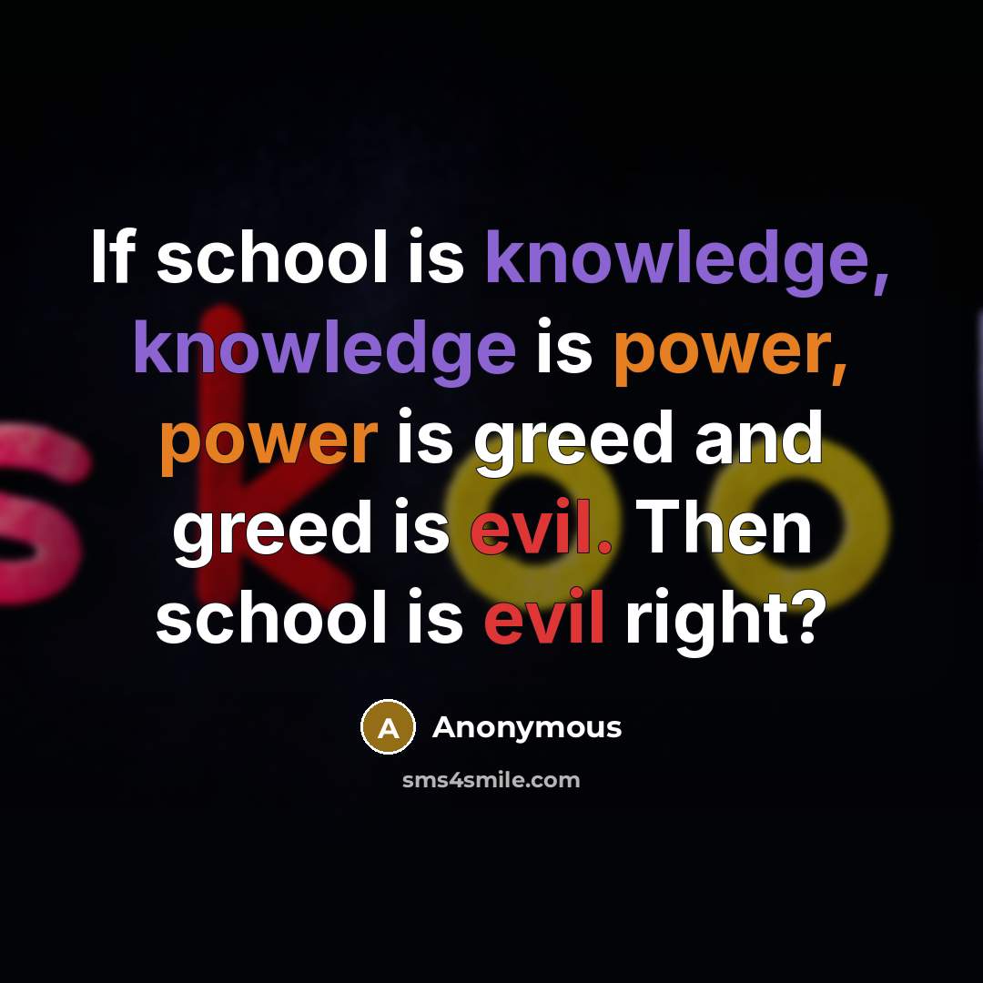 “If school is knowledge, knowledge is power, power is greed and greed is evil. Then school is evil right?” quote by Anonymous