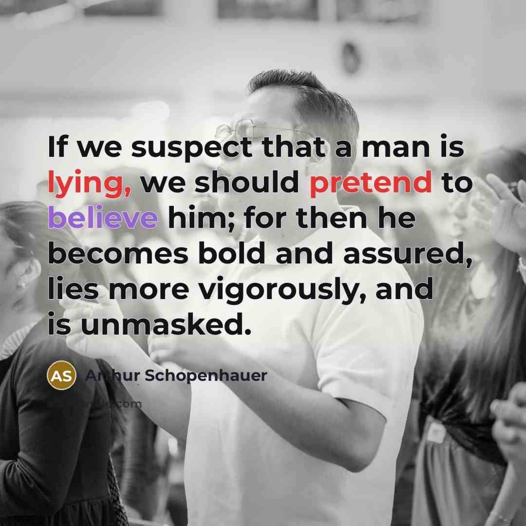 “If we suspect that a man is lying, we should pretend to believe him; for then he becomes bold and assured, lies more vigorously, and is unmasked.” quote by Arthur Schopenhauer