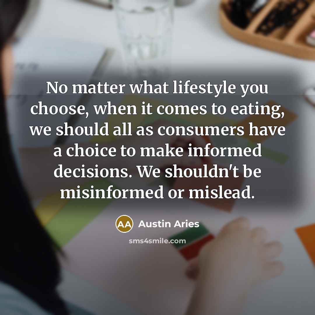 “No matter what lifestyle you choose, when it comes to eating, we should all as consumers have a choice to make informed decisions. We shouldn't be misinformed or mislead.” quote by Austin Aries