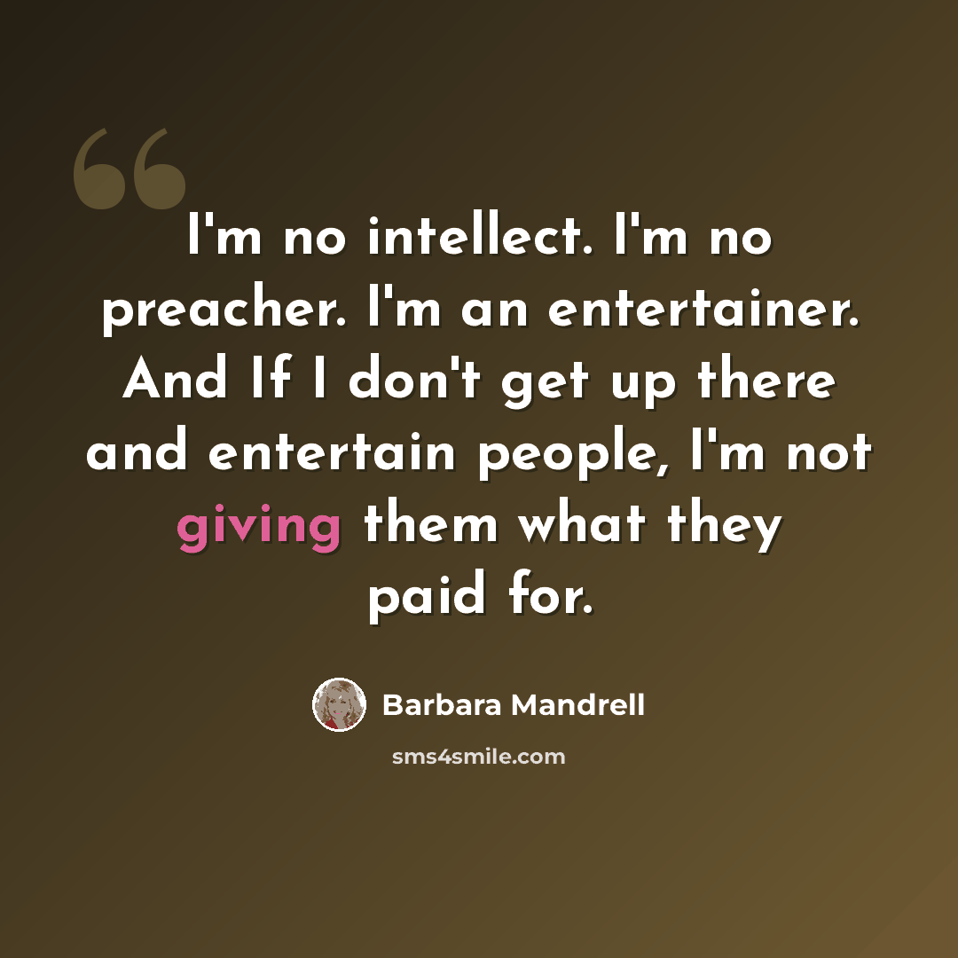 “I'm no intellect. I'm no preacher. I'm an entertainer. And If I don't get up there and entertain people, I'm not giving them what they paid for.” quote by Barbara Mandrell