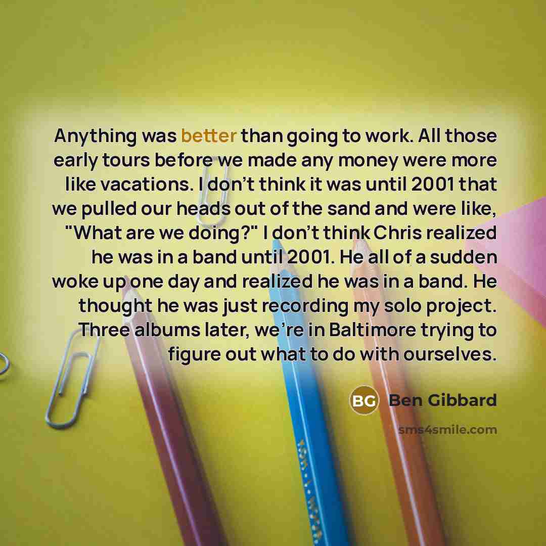 “Anything was better than going to work. All those early tours before we made any money were more like vacations. I don't think it was until 2001 that we pulled our heads out of the sand and were like, "What are we doing?" I don't think Chris realized he was in a band until 2001. He all of a sudden…” quote by Ben Gibbard