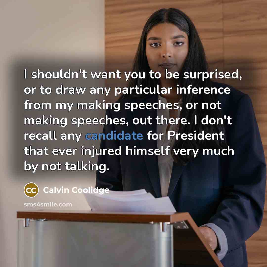 “I shouldn't want you to be surprised, or to draw any particular inference from my making speeches, or not making speeches, out there. I don't recall any candidate for President that ever injured himself very much by not talking.” quote by Calvin Coolidge
