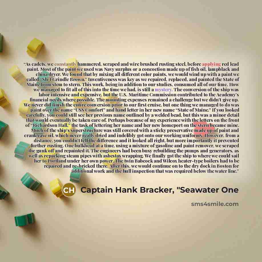 “As cadets, we constantly hammered, scraped and wire brushed rusting steel, before applying red lead paint. Most of the paint we used was Navy surplus or a concoction made up of fish oil, lampblack and china dryer. We found that by mixing all different color paints, we would wind up with a paint we…” quote by Captain Hank Bracker, "Seawater One