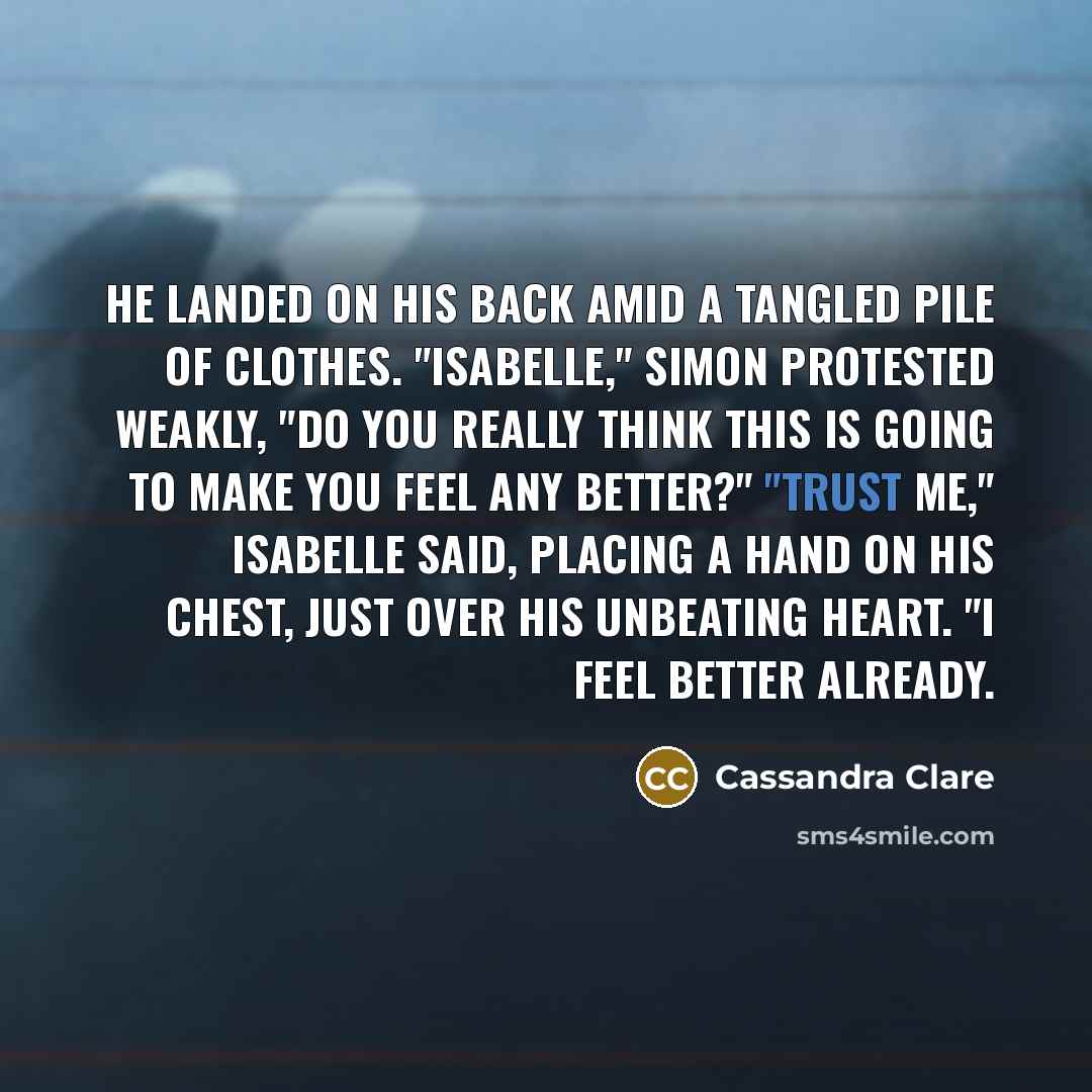 “He landed on his back amid a tangled pile of clothes. "Isabelle," Simon protested weakly, "do you really think this is going to make you feel any better?" "Trust me," Isabelle said, placing a hand on his chest, just over his unbeating heart. "I feel better already.” quote by Cassandra Clare