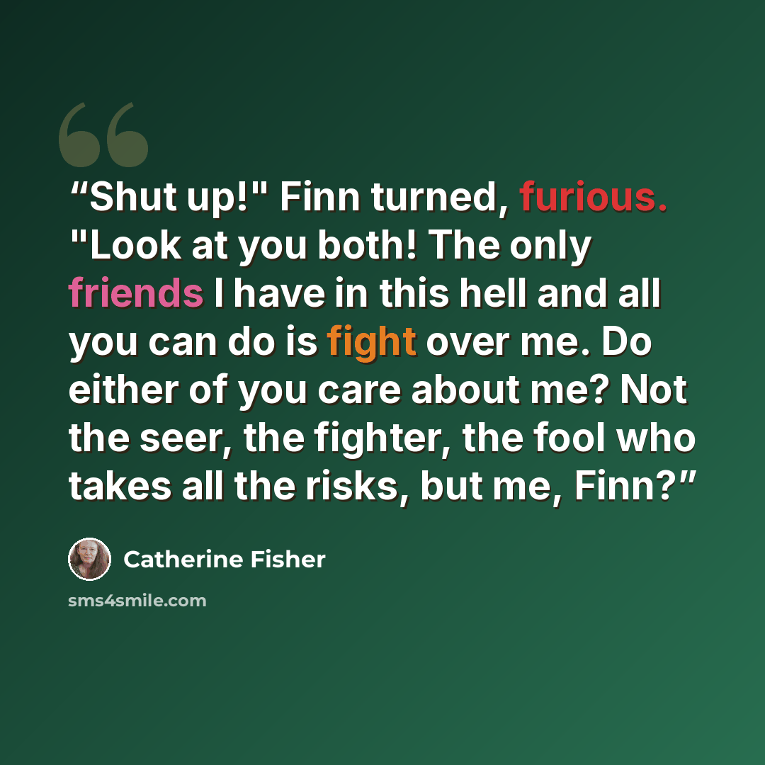 “Shut up!" Finn turned, furious. "Look at you both! The only friends I have in this hell and all you can do is fight over me. Do either of you care about me? Not the seer, the fighter, the fool who takes all the risks, but me, Finn?” quote by Catherine Fisher