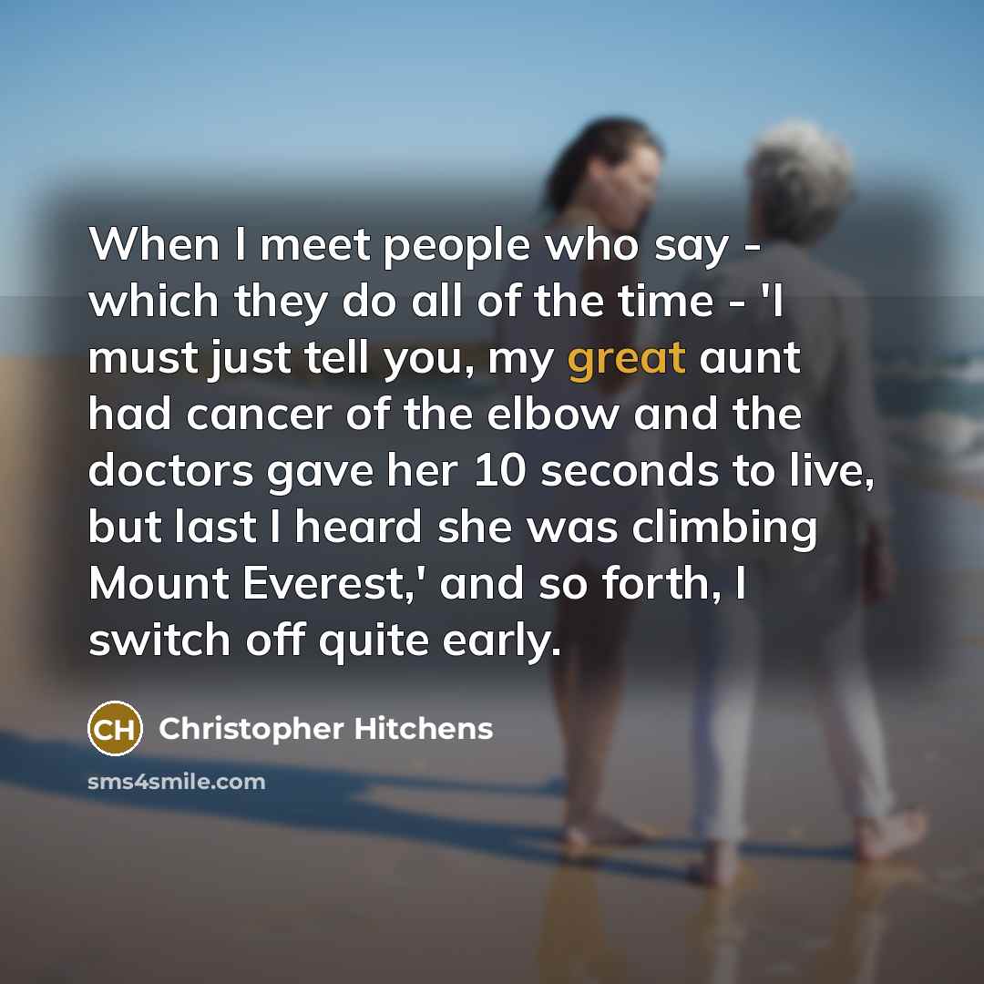 “When I meet people who say - which they do all of the time - 'I must just tell you, my great aunt had cancer of the elbow and the doctors gave her 10 seconds to live, but last I heard she was climbing Mount Everest,' and so forth, I switch off quite early.” quote by Christopher Hitchens