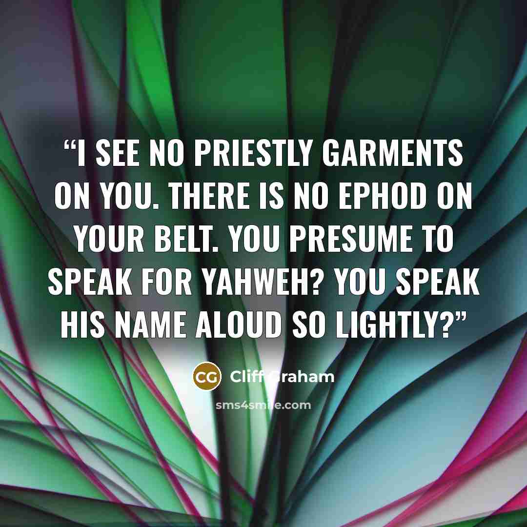 “I see no priestly garments on you. There is no ephod on your belt. You presume to speak for Yahweh? You speak his name aloud so lightly?” quote by Cliff Graham