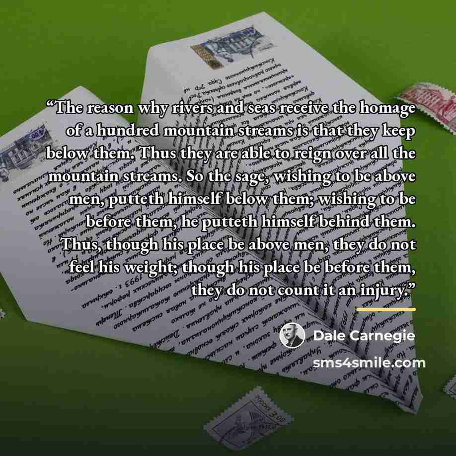 “The reason why rivers and seas receive the homage of a hundred mountain streams is that they keep below them. Thus they are able to reign over all the mountain streams. So the sage, wishing to be above men, putteth himself below them; wishing to be before them, he putteth himself behind them…” quote by Dale Carnegie