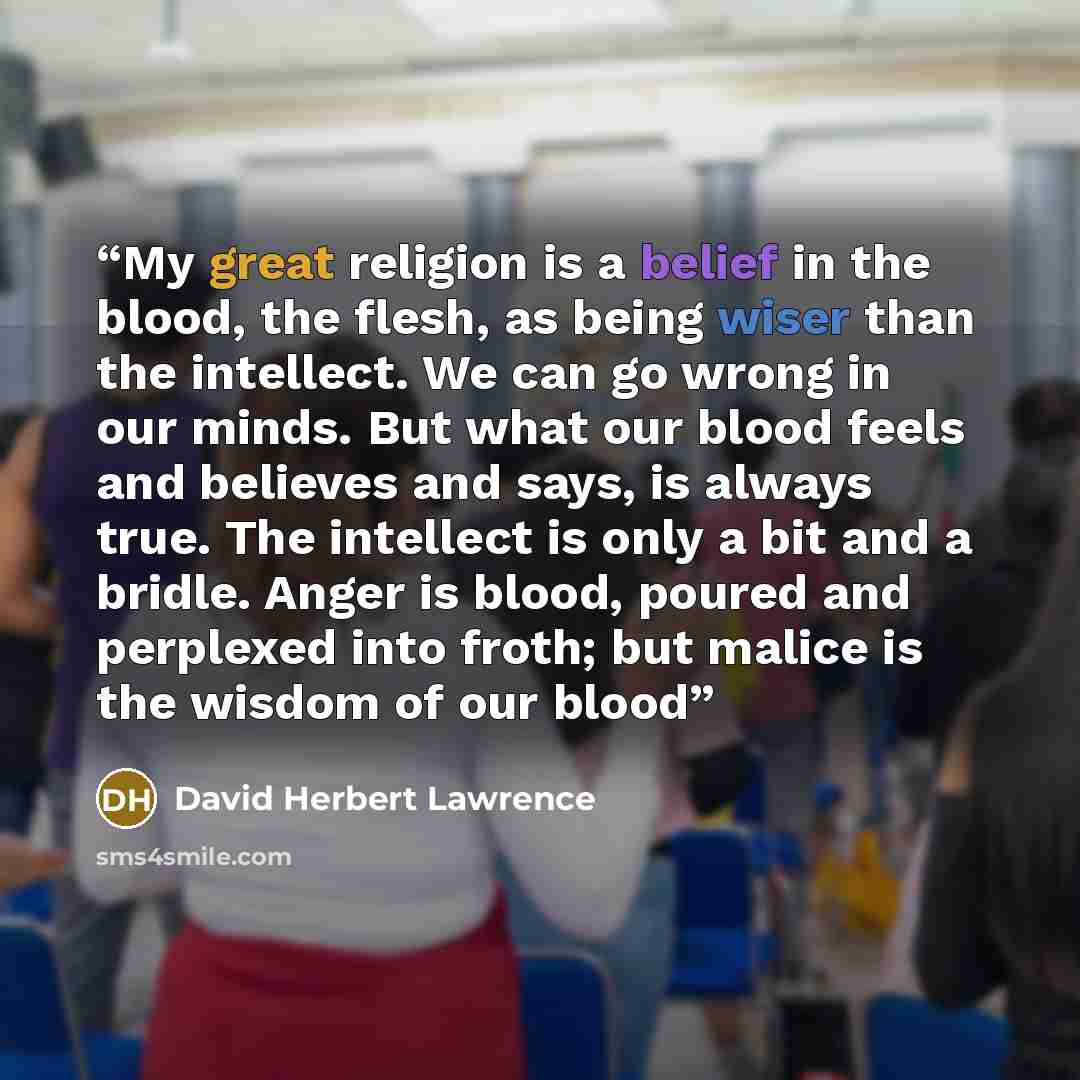 “My great religion is a belief in the blood, the flesh, as being wiser than the intellect. We can go wrong in our minds. But what our blood feels and believes and says, is always true. The intellect is only a bit and a bridle. Anger is blood, poured and perplexed into froth; but malice is the…” quote by David Herbert Lawrence